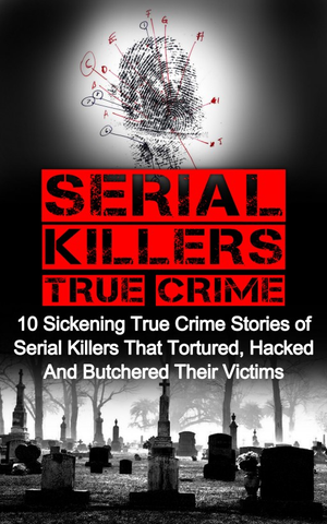 Serial Killers True Crime: 10 Sickening True Crime Stories Of Serial Killers That Tortured, Hacked And Butchered Their Victims cover image.